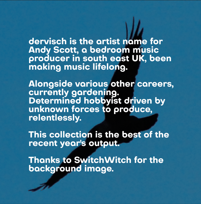 dervisch is the artist name for Andy Scott, a bedroom music producer in south east UK, been making music lifelong. Alongside various other careers, currently gardening. Determined hobbyist driven by unknown forces to produce, relentlessly. This collection is the best of the recent year's output. Thanks to SwitchWitch for the background image